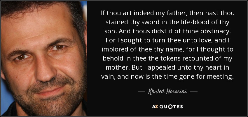 If thou art indeed my father, then hast thou stained thy sword in the life-blood of thy son. And thous didst it of thine obstinacy. For I sought to turn thee unto love, and I implored of thee thy name, for I thought to behold in thee the tokens recounted of my mother. But I appealed unto thy heart in vain, and now is the time gone for meeting. - Khaled Hosseini