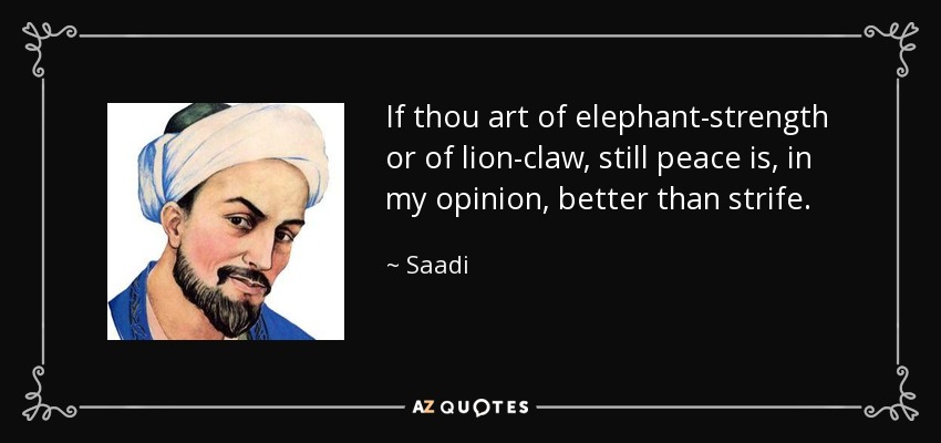 If thou art of elephant-strength or of lion-claw, still peace is, in my opinion, better than strife. - Saadi
