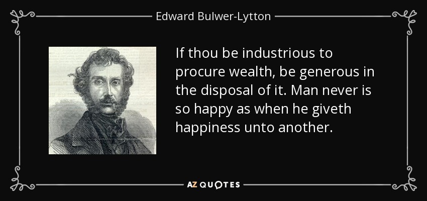 If thou be industrious to procure wealth, be generous in the disposal of it. Man never is so happy as when he giveth happiness unto another. - Edward Bulwer-Lytton, 1st Baron Lytton