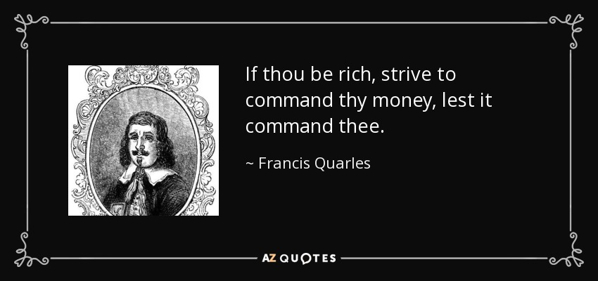 If thou be rich, strive to command thy money, lest it command thee. - Francis Quarles