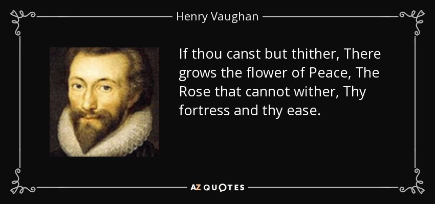 If thou canst but thither, There grows the flower of Peace, The Rose that cannot wither, Thy fortress and thy ease. - Henry Vaughan
