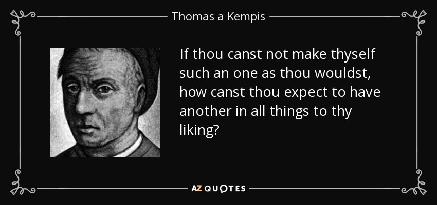 If thou canst not make thyself such an one as thou wouldst, how canst thou expect to have another in all things to thy liking? - Thomas a Kempis