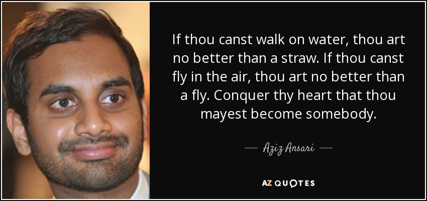 If thou canst walk on water, thou art no better than a straw. If thou canst fly in the air, thou art no better than a fly. Conquer thy heart that thou mayest become somebody. - Aziz Ansari