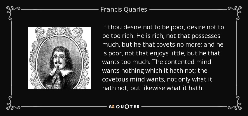 If thou desire not to be poor, desire not to be too rich. He is rich, not that possesses much, but he that covets no more; and he is poor, not that enjoys little, but he that wants too much. The contented mind wants nothing which it hath not; the covetous mind wants, not only what it hath not, but likewise what it hath. - Francis Quarles