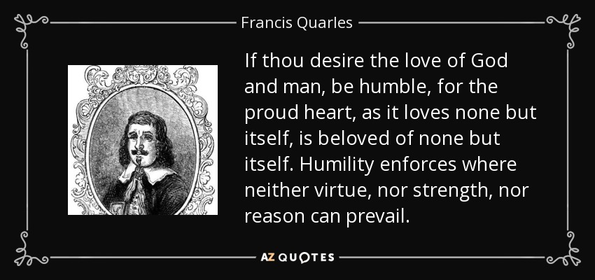 If thou desire the love of God and man, be humble, for the proud heart, as it loves none but itself, is beloved of none but itself. Humility enforces where neither virtue, nor strength, nor reason can prevail. - Francis Quarles