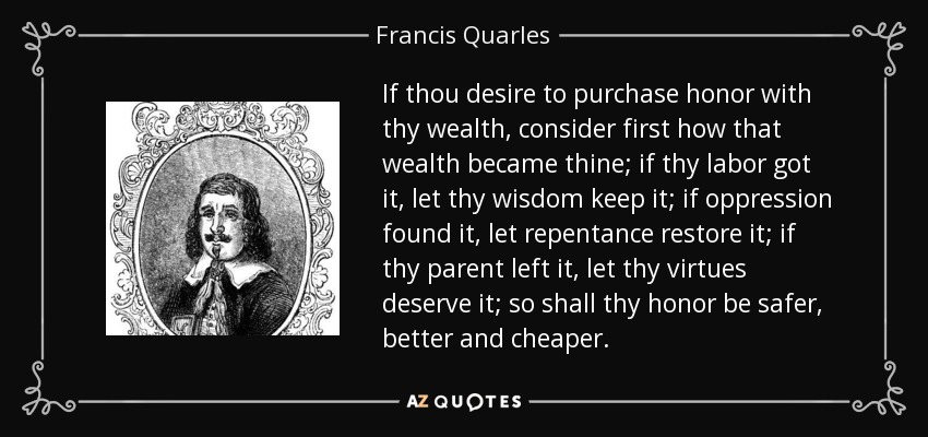 If thou desire to purchase honor with thy wealth, consider first how that wealth became thine; if thy labor got it, let thy wisdom keep it; if oppression found it, let repentance restore it; if thy parent left it, let thy virtues deserve it; so shall thy honor be safer, better and cheaper. - Francis Quarles