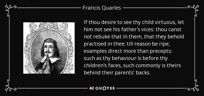 If thou desire to see thy child virtuous, let him not see his father's vices: thou canst not rebuke that in them, that they behold practised in thee; till reason be ripe, examples direct more than precepts: such as thy behaviour is before thy children's faces, such commonly is theirs behind their parents' backs. - Francis Quarles