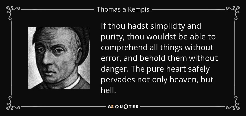 If thou hadst simplicity and purity, thou wouldst be able to comprehend all things without error, and behold them without danger. The pure heart safely pervades not only heaven, but hell. - Thomas a Kempis