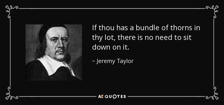 If thou has a bundle of thorns in thy lot, there is no need to sit down on it. - Jeremy Taylor