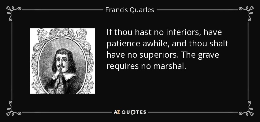 If thou hast no inferiors, have patience awhile, and thou shalt have no superiors. The grave requires no marshal. - Francis Quarles