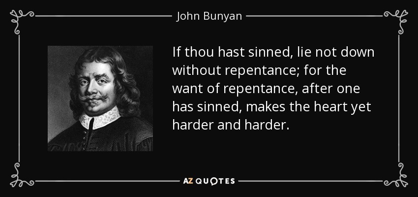 If thou hast sinned, lie not down without repentance; for the want of repentance, after one has sinned, makes the heart yet harder and harder. - John Bunyan