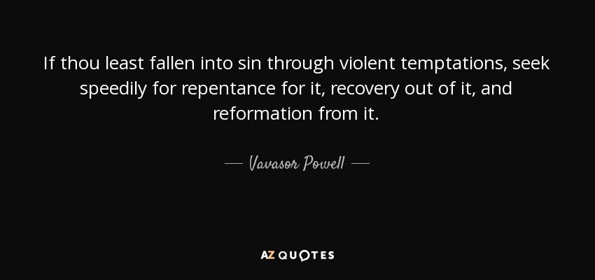 If thou least fallen into sin through violent temptations, seek speedily for repentance for it, recovery out of it, and reformation from it. - Vavasor Powell