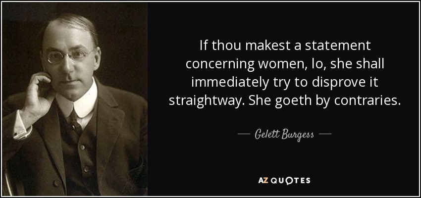 If thou makest a statement concerning women, lo, she shall immediately try to disprove it straightway. She goeth by contraries. - Gelett Burgess