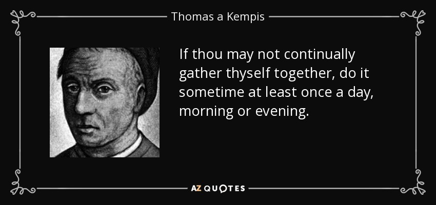 If thou may not continually gather thyself together, do it sometime at least once a day, morning or evening. - Thomas a Kempis