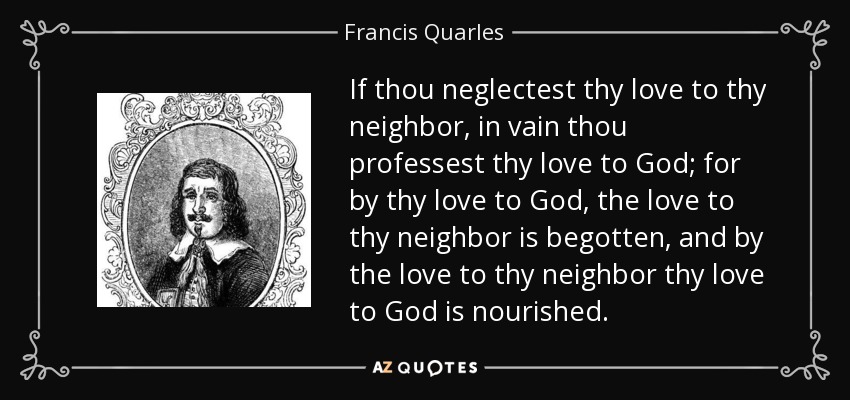 If thou neglectest thy love to thy neighbor, in vain thou professest thy love to God; for by thy love to God, the love to thy neighbor is begotten, and by the love to thy neighbor thy love to God is nourished. - Francis Quarles