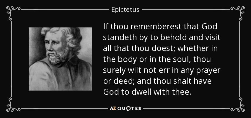 If thou rememberest that God standeth by to behold and visit all that thou doest; whether in the body or in the soul, thou surely wilt not err in any prayer or deed; and thou shalt have God to dwell with thee. - Epictetus