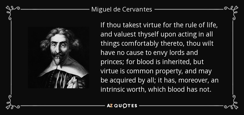 If thou takest virtue for the rule of life, and valuest thyself upon acting in all things comfortably thereto, thou wilt have no cause to envy lords and princes; for blood is inherited, but virtue is common property, and may be acquired by all; it has, moreover, an intrinsic worth, which blood has not. - Miguel de Cervantes