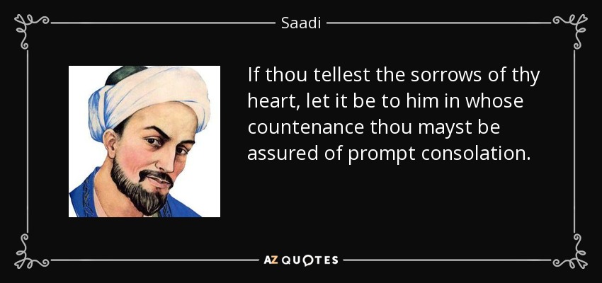 If thou tellest the sorrows of thy heart, let it be to him in whose countenance thou mayst be assured of prompt consolation. - Saadi