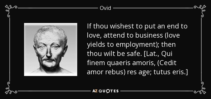 If thou wishest to put an end to love, attend to business (love yields to employment); then thou wilt be safe. [Lat., Qui finem quaeris amoris, (Cedit amor rebus) res age; tutus eris.] - Ovid
