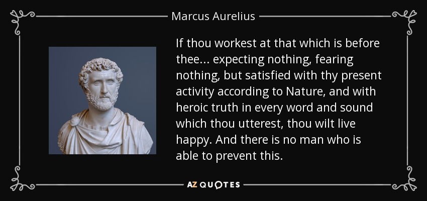 If thou workest at that which is before thee ... expecting nothing, fearing nothing, but satisfied with thy present activity according to Nature, and with heroic truth in every word and sound which thou utterest, thou wilt live happy. And there is no man who is able to prevent this. - Marcus Aurelius