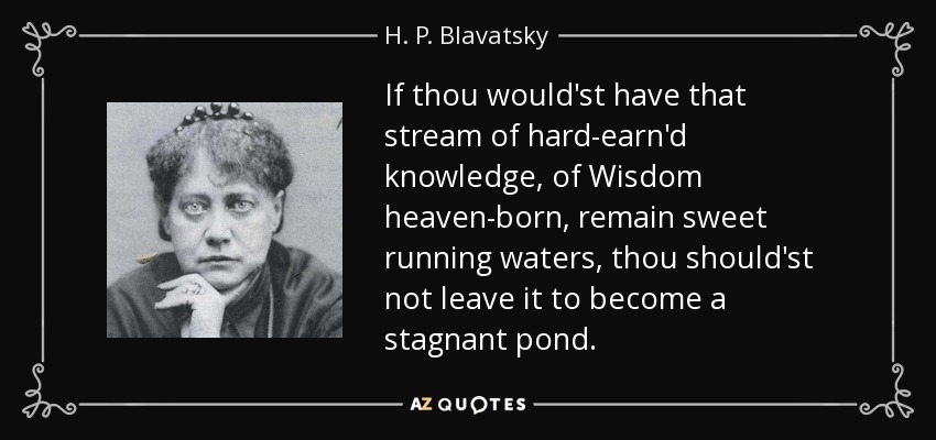 If thou would'st have that stream of hard-earn'd knowledge, of Wisdom heaven-born, remain sweet running waters, thou should'st not leave it to become a stagnant pond. - H. P. Blavatsky
