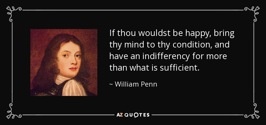 If thou wouldst be happy, bring thy mind to thy condition, and have an indifferency for more than what is sufficient. - William Penn