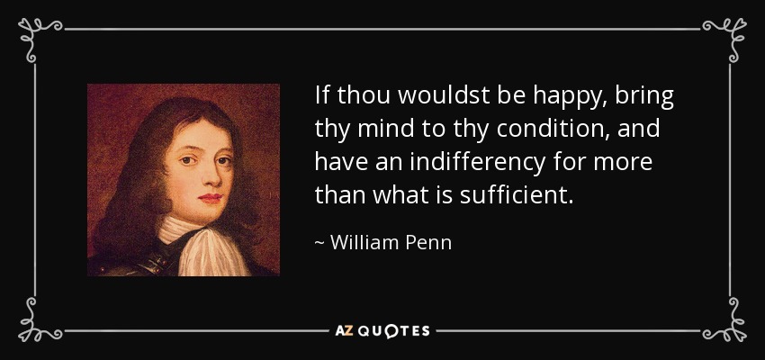If thou wouldst be happy, bring thy mind to thy condition, and have an indifferency for more than what is sufficient. - William Penn