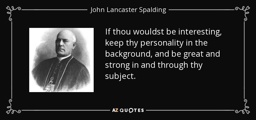 If thou wouldst be interesting, keep thy personality in the background, and be great and strong in and through thy subject. - John Lancaster Spalding