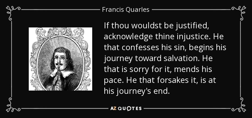 If thou wouldst be justified, acknowledge thine injustice. He that confesses his sin, begins his journey toward salvation. He that is sorry for it, mends his pace. He that forsakes it, is at his journey's end. - Francis Quarles