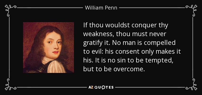 If thou wouldst conquer thy weakness, thou must never gratify it. No man is compelled to evil: his consent only makes it his. It is no sin to be tempted, but to be overcome. - William Penn