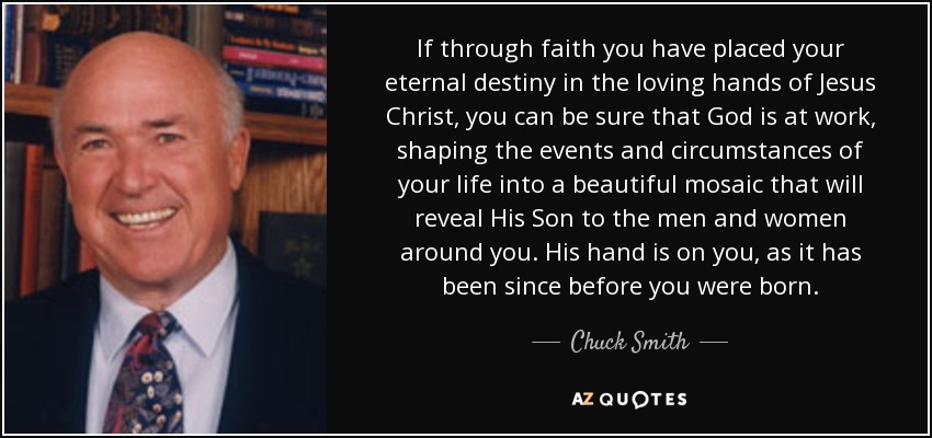 If through faith you have placed your eternal destiny in the loving hands of Jesus Christ, you can be sure that God is at work, shaping the events and circumstances of your life into a beautiful mosaic that will reveal His Son to the men and women around you. His hand is on you, as it has been since before you were born. - Chuck Smith