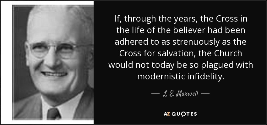 If, through the years, the Cross in the life of the believer had been adhered to as strenuously as the Cross for salvation, the Church would not today be so plagued with modernistic infidelity. - L. E. Maxwell