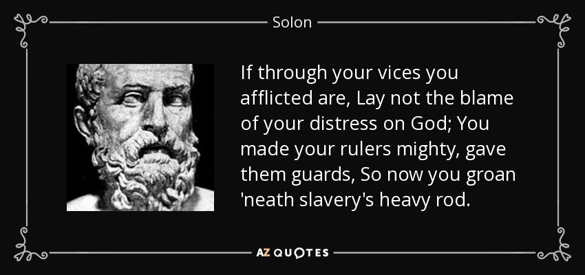 If through your vices you afflicted are, Lay not the blame of your distress on God; You made your rulers mighty, gave them guards, So now you groan 'neath slavery's heavy rod. - Solon