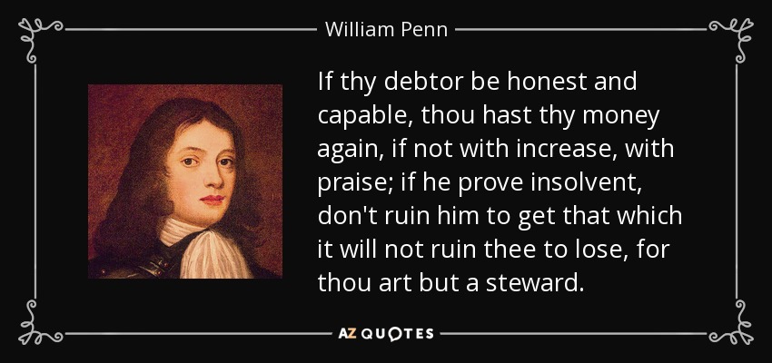 If thy debtor be honest and capable, thou hast thy money again, if not with increase, with praise; if he prove insolvent, don't ruin him to get that which it will not ruin thee to lose, for thou art but a steward. - William Penn