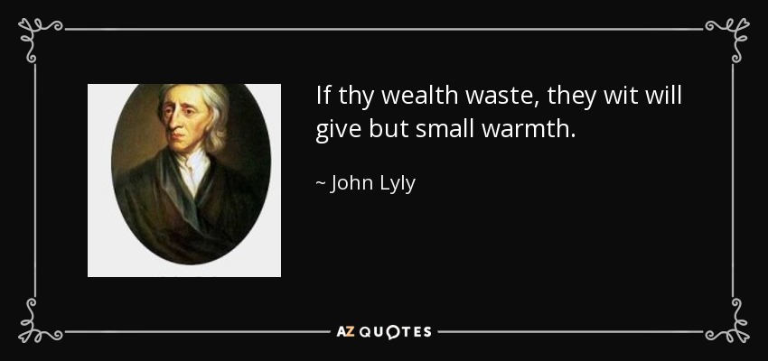 If thy wealth waste, they wit will give but small warmth. - John Lyly