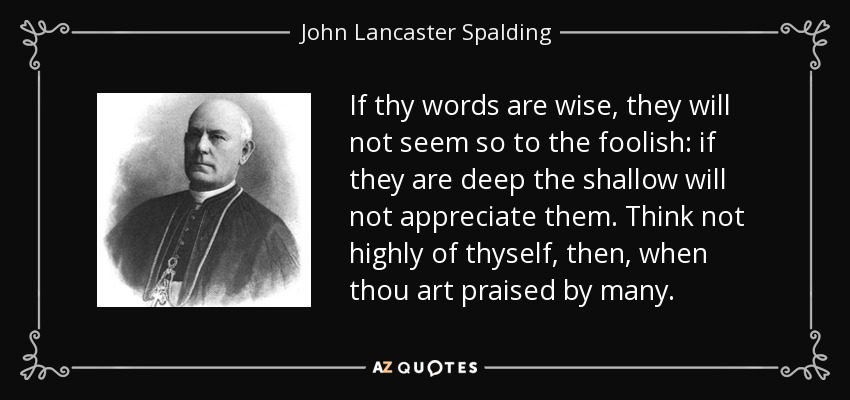 If thy words are wise, they will not seem so to the foolish: if they are deep the shallow will not appreciate them. Think not highly of thyself, then, when thou art praised by many. - John Lancaster Spalding