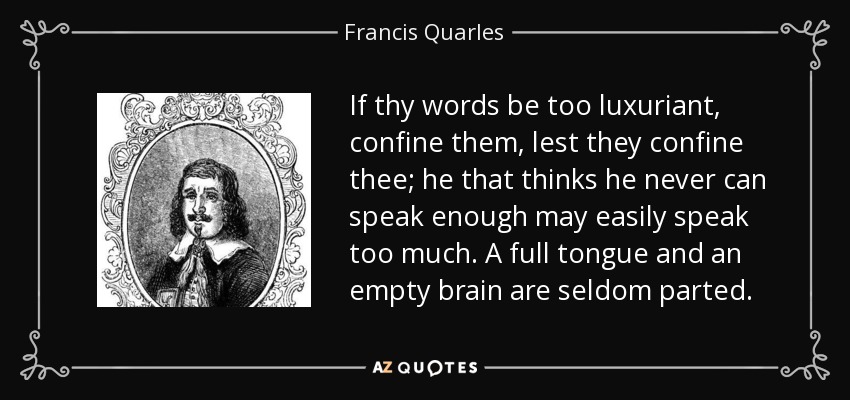 If thy words be too luxuriant, confine them, lest they confine thee; he that thinks he never can speak enough may easily speak too much. A full tongue and an empty brain are seldom parted. - Francis Quarles