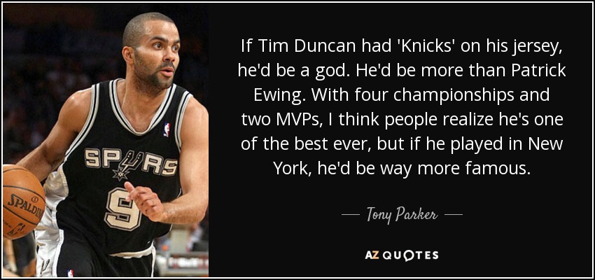 If Tim Duncan had 'Knicks' on his jersey, he'd be a god. He'd be more than Patrick Ewing. With four championships and two MVPs, I think people realize he's one of the best ever, but if he played in New York, he'd be way more famous. - Tony Parker
