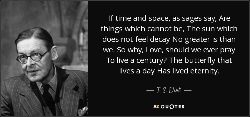 If time and space, as sages say, Are things which cannot be, The sun which does not feel decay No greater is than we. So why, Love, should we ever pray To live a century? The butterfly that lives a day Has lived eternity. - T. S. Eliot