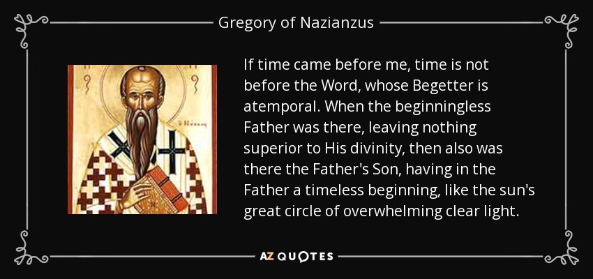 If time came before me, time is not before the Word, whose Begetter is atemporal. When the beginningless Father was there, leaving nothing superior to His divinity, then also was there the Father's Son, having in the Father a timeless beginning, like the sun's great circle of overwhelming clear light. - Gregory of Nazianzus