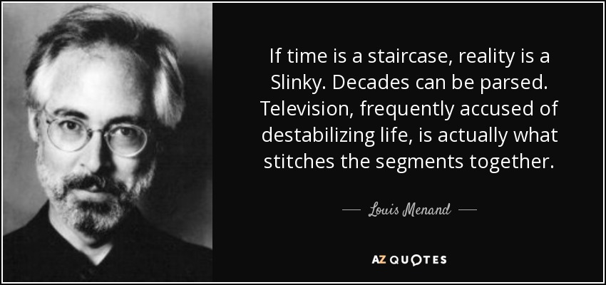 If time is a staircase, reality is a Slinky. Decades can be parsed. Television, frequently accused of destabilizing life, is actually what stitches the segments together. - Louis Menand