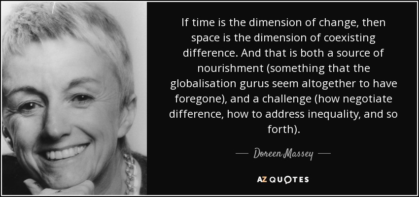 If time is the dimension of change, then space is the dimension of coexisting difference. And that is both a source of nourishment (something that the globalisation gurus seem altogether to have foregone), and a challenge (how negotiate difference, how to address inequality, and so forth). - Doreen Massey