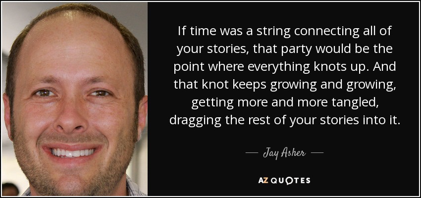 If time was a string connecting all of your stories, that party would be the point where everything knots up. And that knot keeps growing and growing, getting more and more tangled, dragging the rest of your stories into it. - Jay Asher