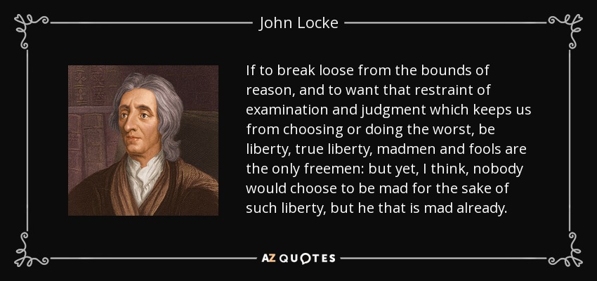 If to break loose from the bounds of reason, and to want that restraint of examination and judgment which keeps us from choosing or doing the worst, be liberty, true liberty, madmen and fools are the only freemen: but yet, I think, nobody would choose to be mad for the sake of such liberty, but he that is mad already. - John Locke