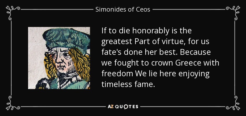 If to die honorably is the greatest Part of virtue, for us fate's done her best. Because we fought to crown Greece with freedom We lie here enjoying timeless fame. - Simonides of Ceos