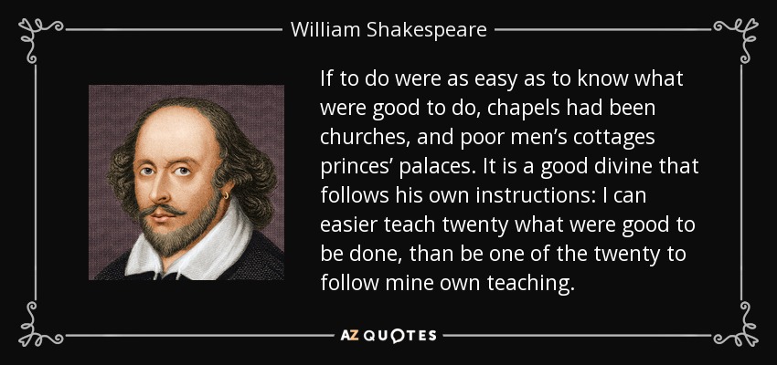 If to do were as easy as to know what were good to do, chapels had been churches, and poor men’s cottages princes’ palaces. It is a good divine that follows his own instructions: I can easier teach twenty what were good to be done, than be one of the twenty to follow mine own teaching. - William Shakespeare