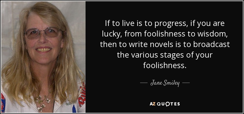 If to live is to progress, if you are lucky, from foolishness to wisdom, then to write novels is to broadcast the various stages of your foolishness. - Jane Smiley