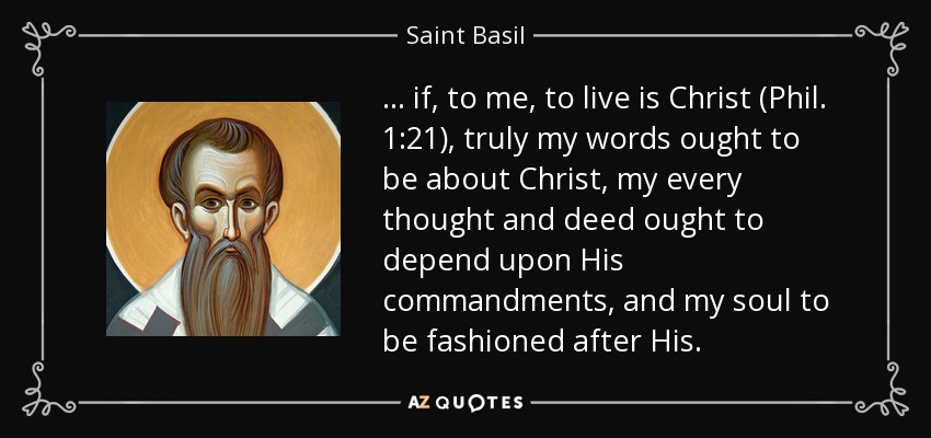 ... if, to me, to live is Christ (Phil. 1:21), truly my words ought to be about Christ, my every thought and deed ought to depend upon His commandments, and my soul to be fashioned after His. - Saint Basil