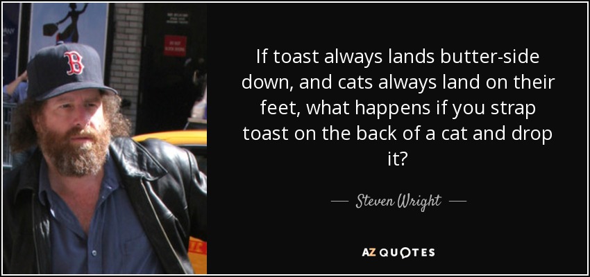 If toast always lands butter-side down, and cats always land on their feet, what happens if you strap toast on the back of a cat and drop it? - Steven Wright