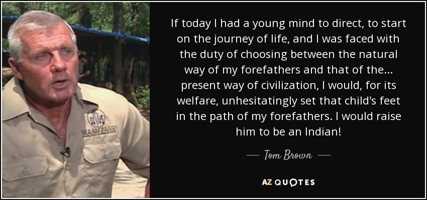 If today I had a young mind to direct, to start on the journey of life, and I was faced with the duty of choosing between the natural way of my forefathers and that of the... present way of civilization, I would, for its welfare, unhesitatingly set that child's feet in the path of my forefathers. I would raise him to be an Indian! - Tom Brown, Jr.